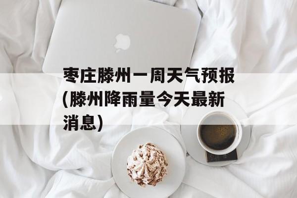 枣庄滕州一周天气预报(滕州降雨量今天最新消息)-第1张图片-