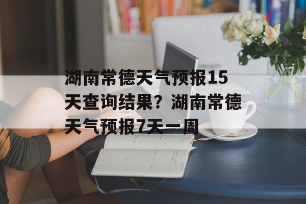 湖南常德天气预报15天查询结果？湖南常德天气预报7天一周-第1张图片-