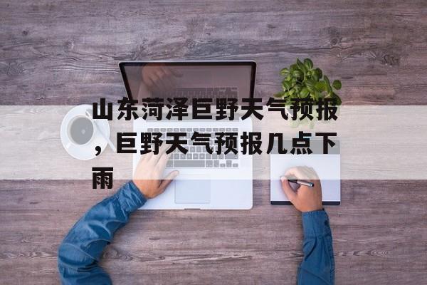 山东菏泽巨野天气预报，巨野天气预报几点下雨-第1张图片-