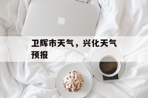 卫辉市天气，兴化天气预报-第1张图片-