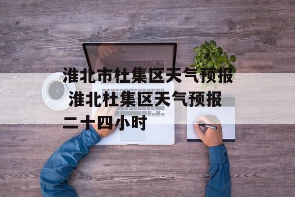 淮北市杜集区天气预报 淮北杜集区天气预报二十四小时-第1张图片-