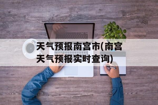 天气预报南宫市(南宫天气预报实时查询)-第1张图片-