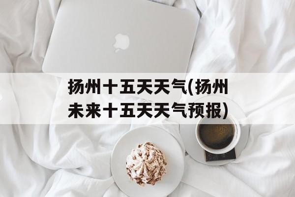 扬州十五天天气(扬州未来十五天天气预报)-第1张图片-
