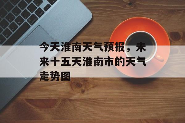 今天淮南天气预报，未来十五天淮南市的天气走势图-第1张图片-