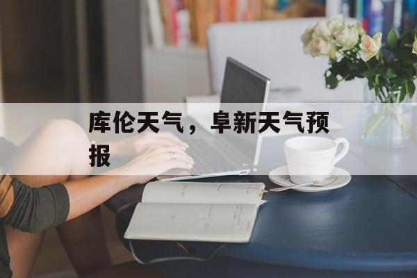 库伦天气，阜新天气预报-第1张图片-