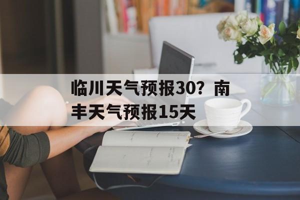 临川天气预报30？南丰天气预报15天-第1张图片-