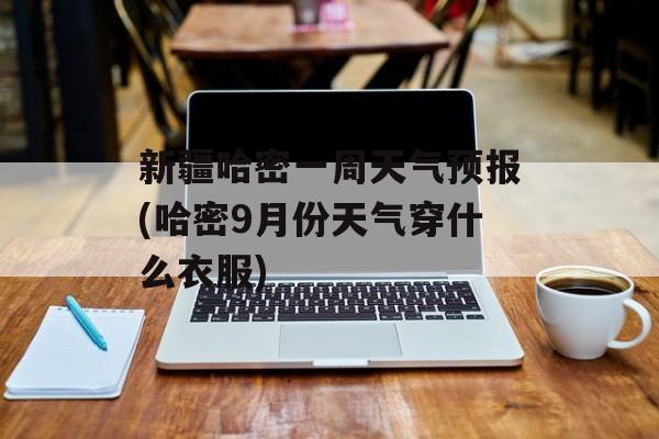 新疆哈密一周天气预报(哈密9月份天气穿什么衣服)-第1张图片-