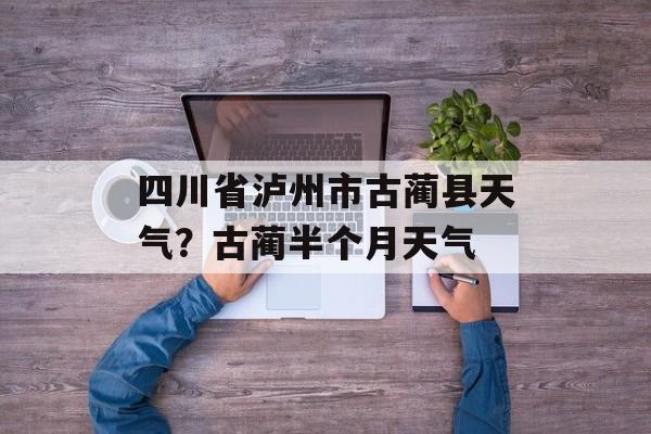 四川省泸州市古蔺县天气？古蔺半个月天气-第1张图片-