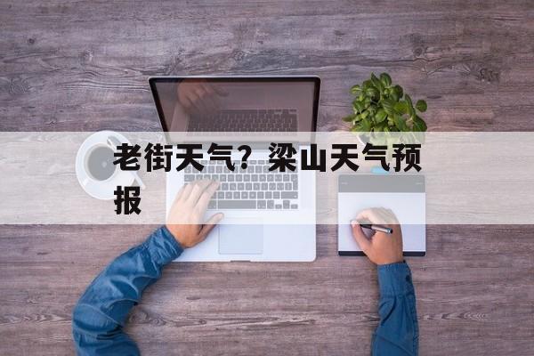 老街天气？梁山天气预报-第1张图片-
