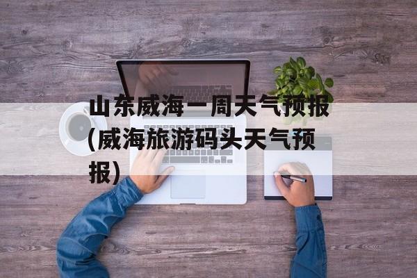 山东威海一周天气预报(威海旅游码头天气预报)-第1张图片-