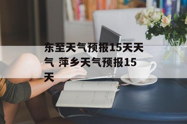 东至天气预报15天天气 萍乡天气预报15天-第1张图片-