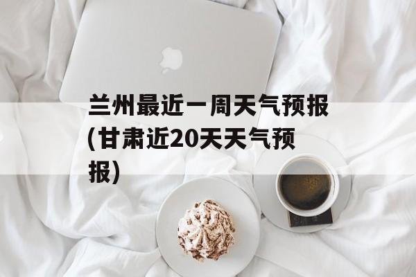 兰州最近一周天气预报(甘肃近20天天气预报)-第1张图片-