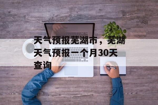 天气预报芜湖市，芜湖天气预报一个月30天查询-第1张图片-
