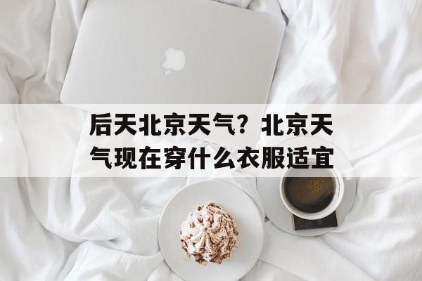后天北京天气？北京天气现在穿什么衣服适宜-第1张图片-