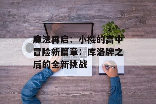 魔法再启:小樱的高中冒险新篇章:库洛牌之后的全新挑战-第1张图片- 魔法再启:小樱的高中冒险新篇章:库洛牌之后的全新挑战-第1张图片-