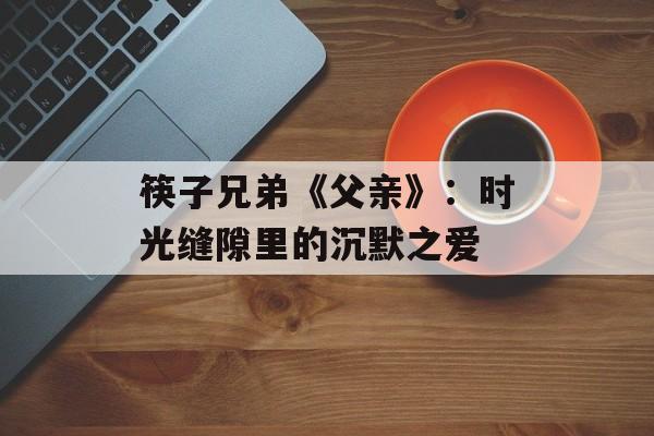 筷子兄弟《父亲》:时光缝隙里的沉默之爱-第1张图片- 筷子兄弟《父亲》:时光缝隙里的沉默之爱-第1张图片-