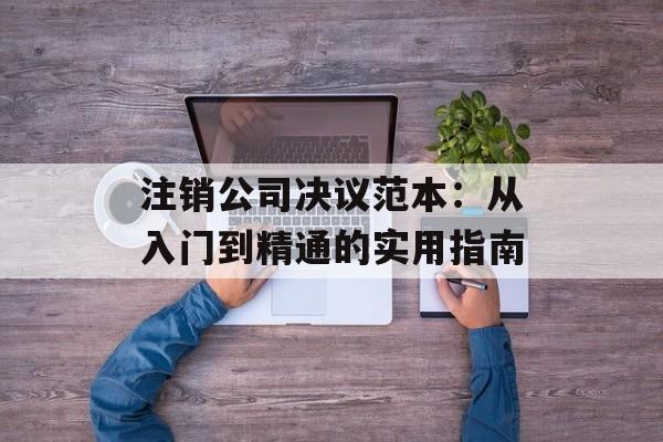 注销公司决议范本：从入门到精通的实用指南-第1张图片-