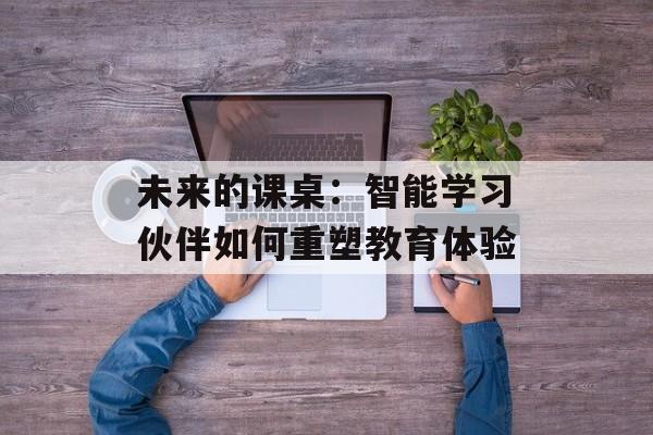 未来的课桌:智能学习伙伴如何重塑教育体验-第1张图片- 未来的课桌:智能学习伙伴如何重塑教育体验-第1张图片-