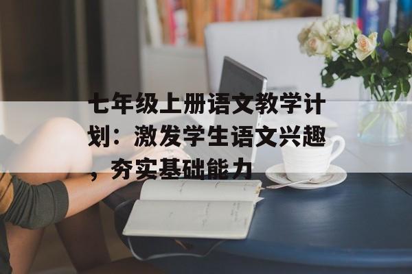 七年级上册语文教学计划：激发学生语文兴趣，夯实基础能力-第1张图片-