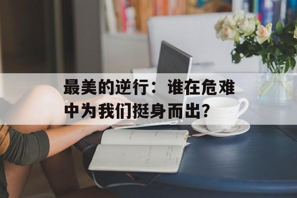 最美的逆行：谁在危难中为我们挺身而出？-第1张图片-