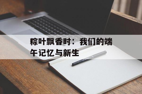 粽叶飘香时：我们的端午记忆与新生-第1张图片-