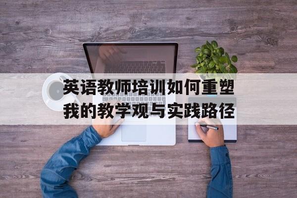 英语教师培训如何重塑我的教学观与实践路径-第1张图片-
