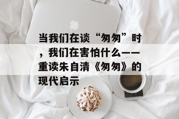 当我们在谈“匆匆”时，我们在害怕什么——重读朱自清《匆匆》的现代启示-第1张图片-