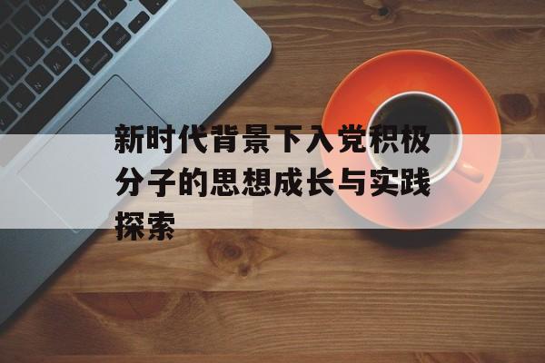 新时代背景下入党积极分子的思想成长与实践探索-第1张图片- 新时代背景下入党积极分子的思想成长与实践探索-第1张图片-
