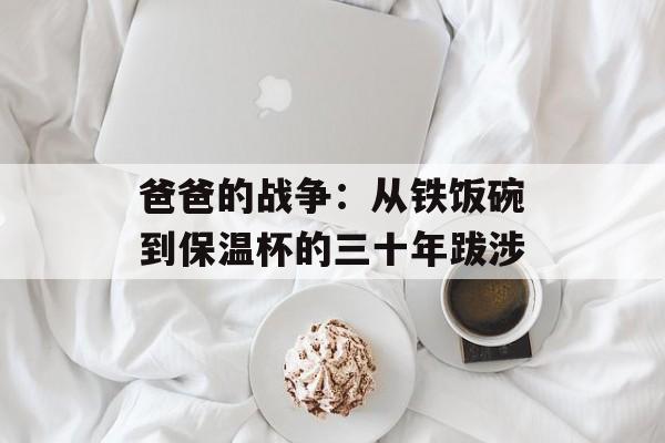 爸爸的战争:从铁饭碗到保温杯的三十年跋涉-第1张图片- 爸爸的战争:从铁饭碗到保温杯的三十年跋涉-第1张图片-