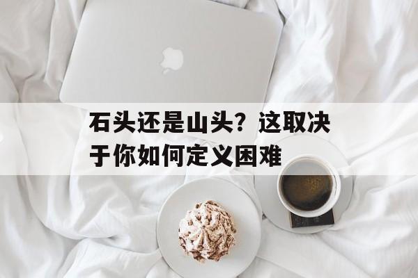石头还是山头?这取决于你如何定义困难-第1张图片- 石头还是山头?这取决于你如何定义困难-第1张图片-
