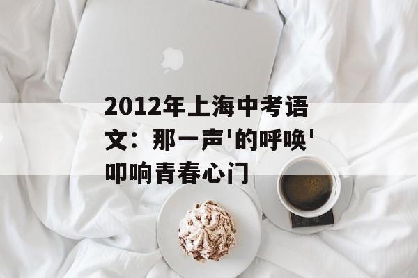 2012年上海中考语文:那一声'的呼唤'叩响青春心门-第1张图片- 2012年上海中考语文:那一声'的呼唤'叩响青春心门-第1张图片-