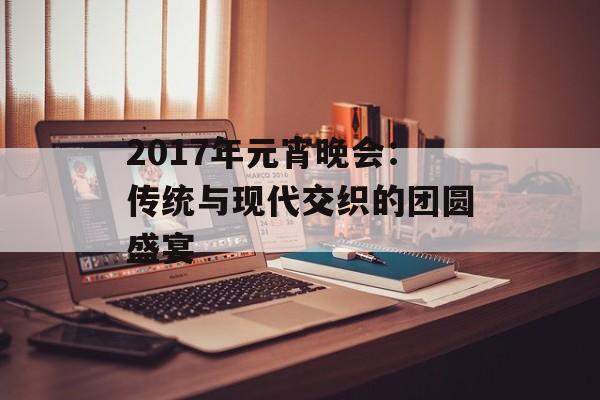 2017年元宵晚会:传统与现代交织的团圆盛宴-第1张图片- 2017年元宵晚会:传统与现代交织的团圆盛宴-第1张图片-