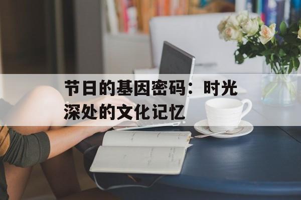节日的基因密码:时光深处的文化记忆-第1张图片- 节日的基因密码:时光深处的文化记忆-第1张图片-