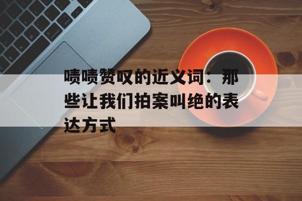 啧啧赞叹的近义词:那些让我们拍案叫绝的表达方式-第1张图片- 啧啧赞叹的近义词:那些让我们拍案叫绝的表达方式-第1张图片-