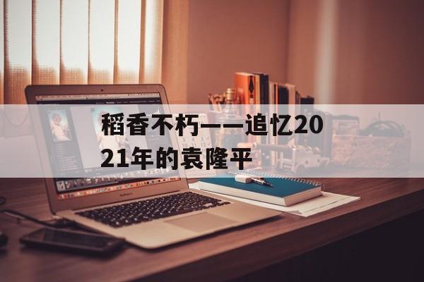 稻香不朽——追忆2021年的袁隆平-第1张图片-