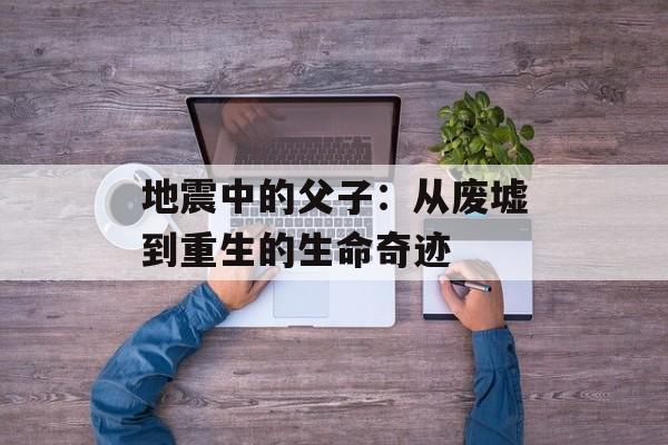 地震中的父子：从废墟到重生的生命奇迹-第1张图片-