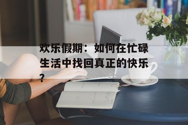欢乐假期：如何在忙碌生活中找回真正的快乐？-第1张图片-