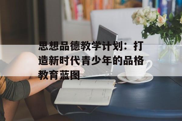 思想品德教学计划：打造新时代青少年的品格教育蓝图-第1张图片-