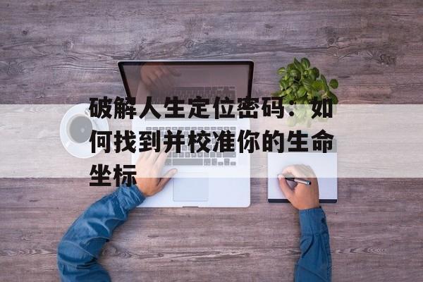 破解人生定位密码：如何找到并校准你的生命坐标-第1张图片-