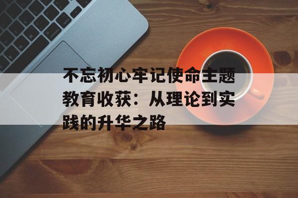 不忘初心牢记使命主题教育收获：从理论到实践的升华之路-第1张图片-