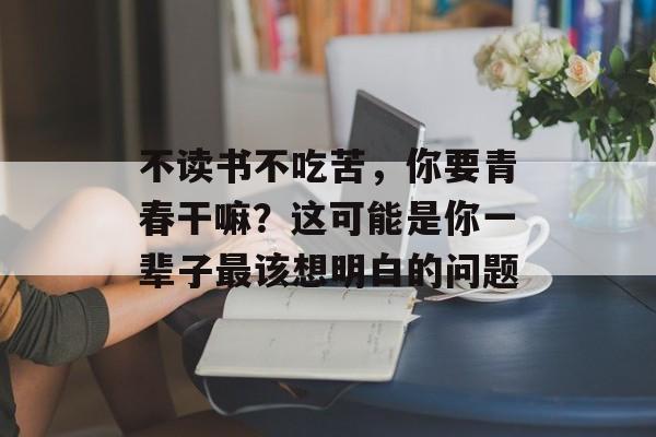 不读书不吃苦，你要青春干嘛？这可能是你一辈子最该想明白的问题-第1张图片-