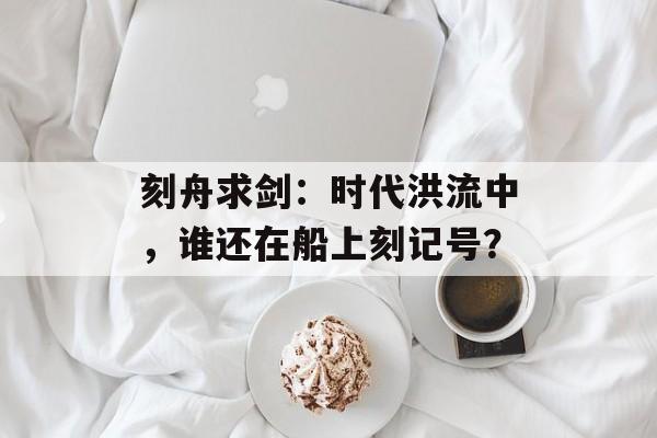 刻舟求剑：时代洪流中，谁还在船上刻记号？-第1张图片-