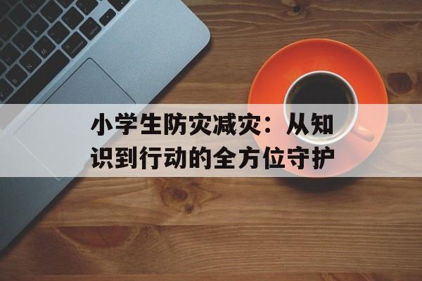 小学生防灾减灾：从知识到行动的全方位守护-第1张图片-
