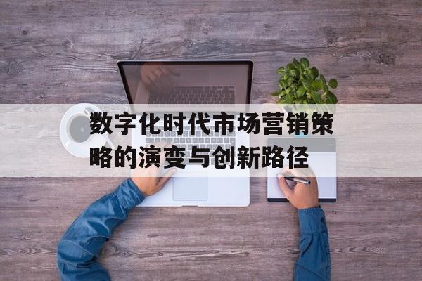 数字化时代市场营销策略的演变与创新路径-第1张图片-