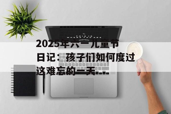 2025年六一儿童节日记：孩子们如何度过这难忘的一天-第1张图片-