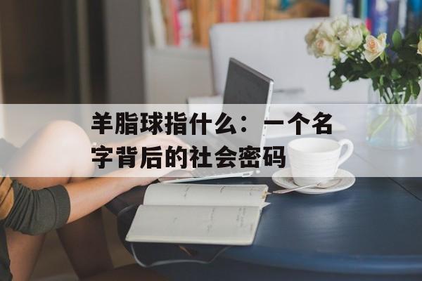 羊脂球指什么：一个名字背后的社会密码-第1张图片-