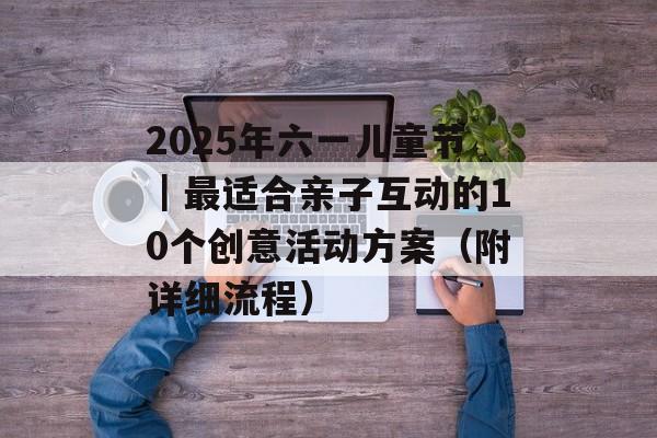 2025年六一儿童节｜最适合亲子互动的10个创意活动方案（附详细流程）-第1张图片-