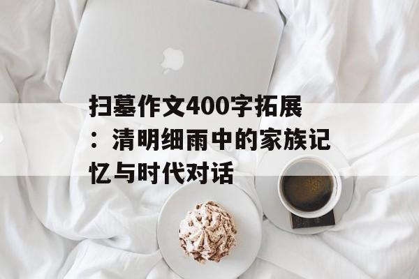扫墓作文400字拓展：清明细雨中的家族记忆与时代对话-第1张图片-