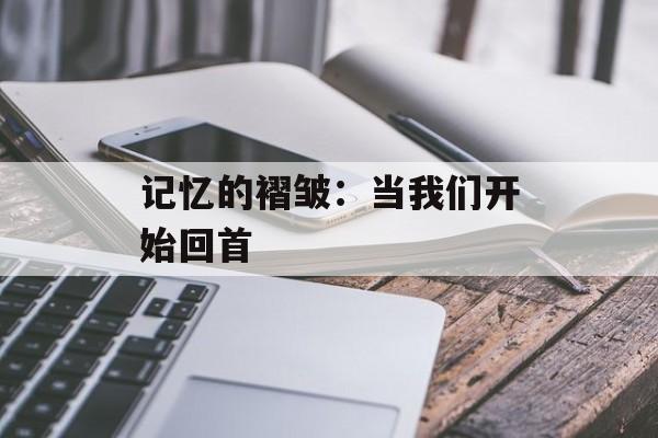 记忆的褶皱：当我们开始回首-第1张图片-