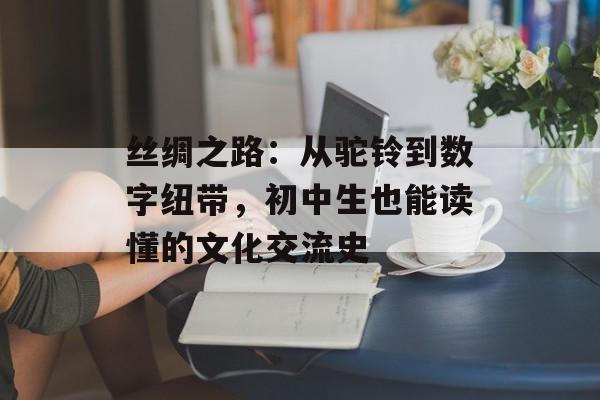 丝绸之路：从驼铃到数字纽带，初中生也能读懂的文化交流史-第1张图片-